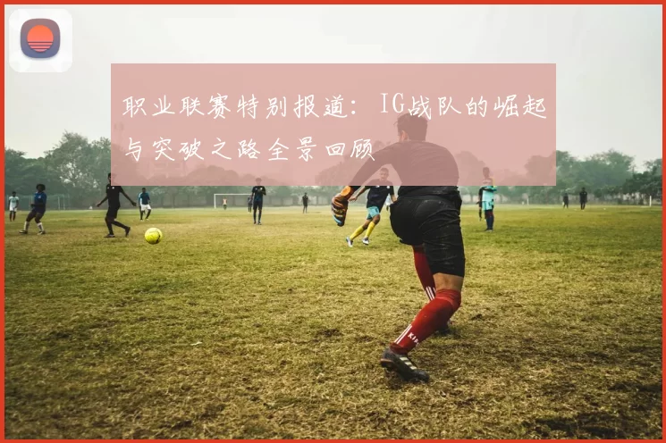 职业联赛特别报道：IG战队的崛起与突破之路全景回顾