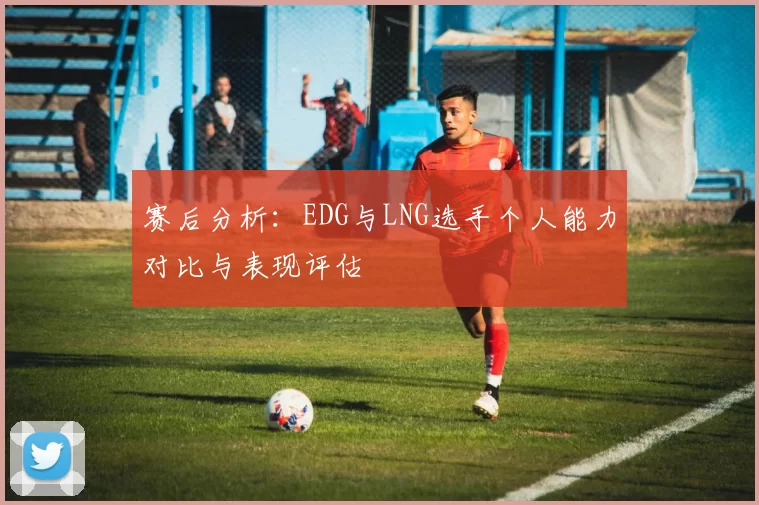 赛后分析：EDG与LNG选手个人能力对比与表现评估