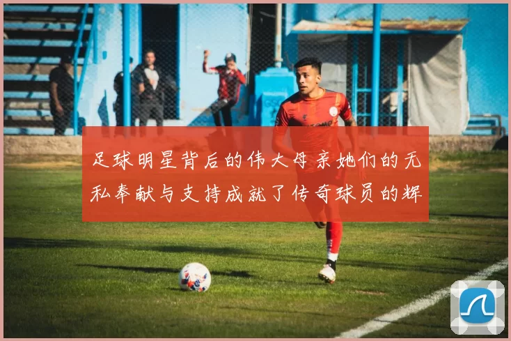 足球明星背后的伟大母亲她们的无私奉献与支持成就了传奇球员的辉煌人生
