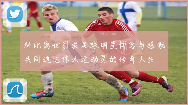 科比离世引发足球明星悼念与感慨共同追忆伟大运动员的传奇人生