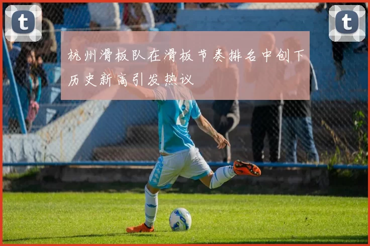 杭州滑板队在滑板节奏排名中创下历史新高引发热议