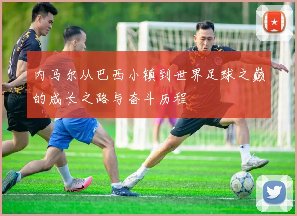 内马尔从巴西小镇到世界足球之巅的成长之路与奋斗历程