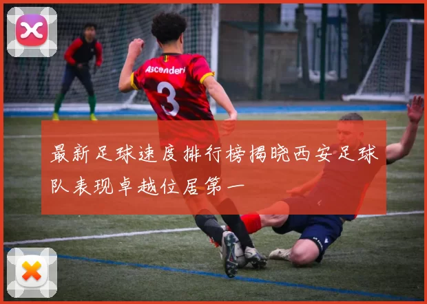 最新足球速度排行榜揭晓西安足球队表现卓越位居第一