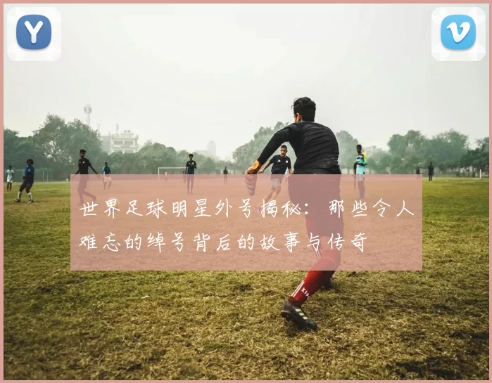 世界足球明星外号揭秘：那些令人难忘的绰号背后的故事与传奇