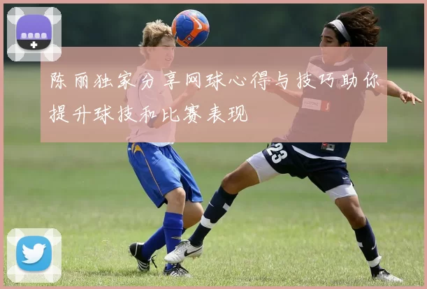 陈丽独家分享网球心得与技巧助你提升球技和比赛表现