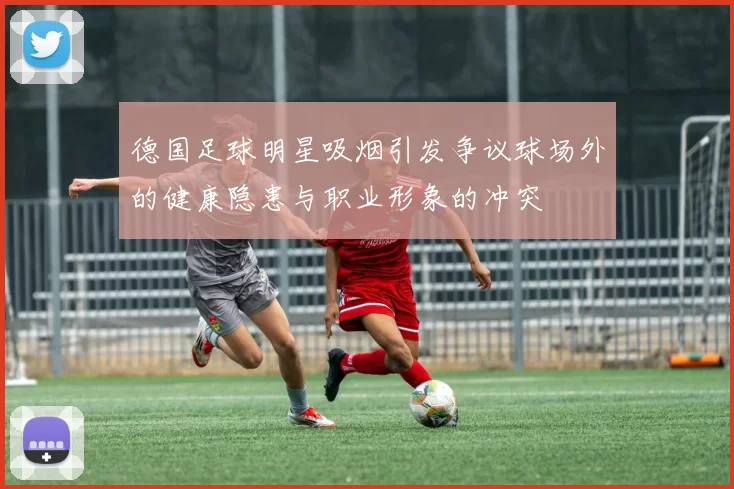 德国足球明星吸烟引发争议球场外的健康隐患与职业形象的冲突