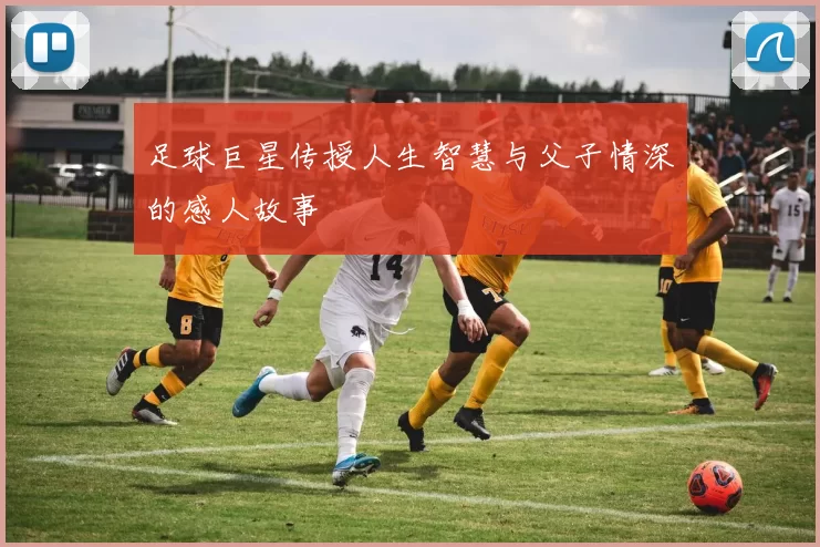 足球巨星传授人生智慧与父子情深的感人故事