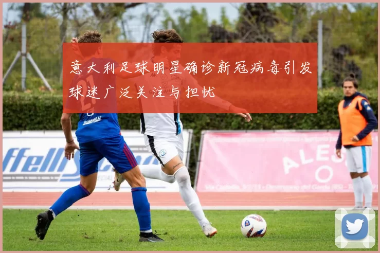 意大利足球明星确诊新冠病毒引发球迷广泛关注与担忧