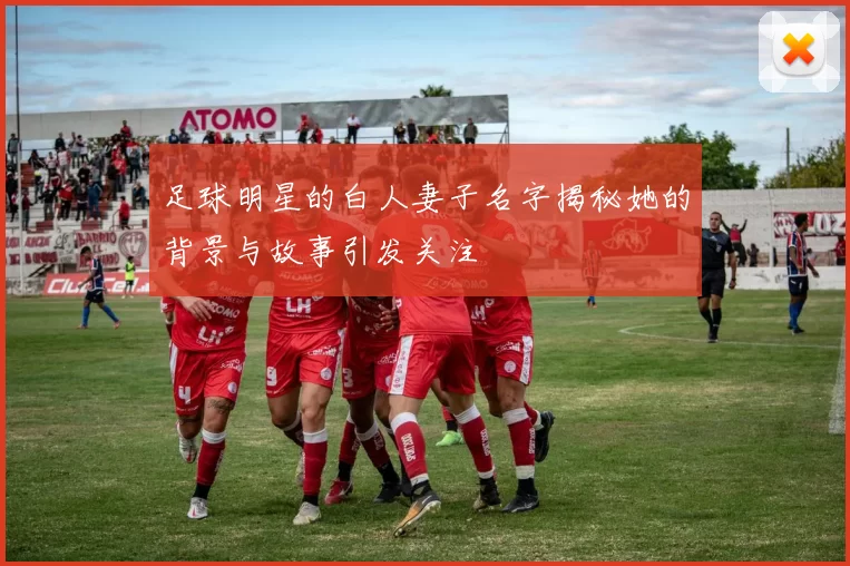 足球明星的白人妻子名字揭秘她的背景与故事引发关注