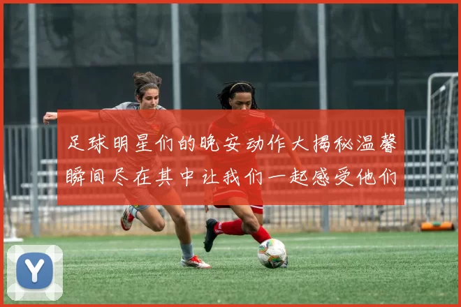 足球明星们的晚安动作大揭秘温馨瞬间尽在其中让我们一起感受他们的魅力与亲和力