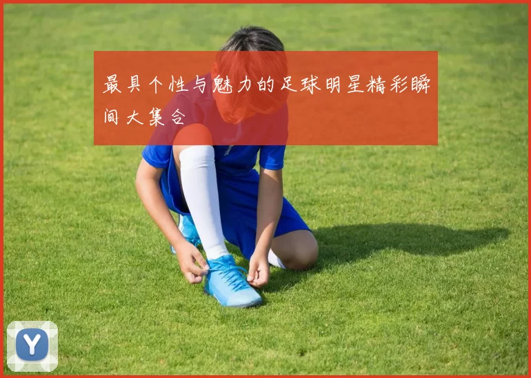 最具个性与魅力的足球明星精彩瞬间大集合