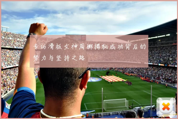 专访滑板女神周娜揭秘成功背后的努力与坚持之路