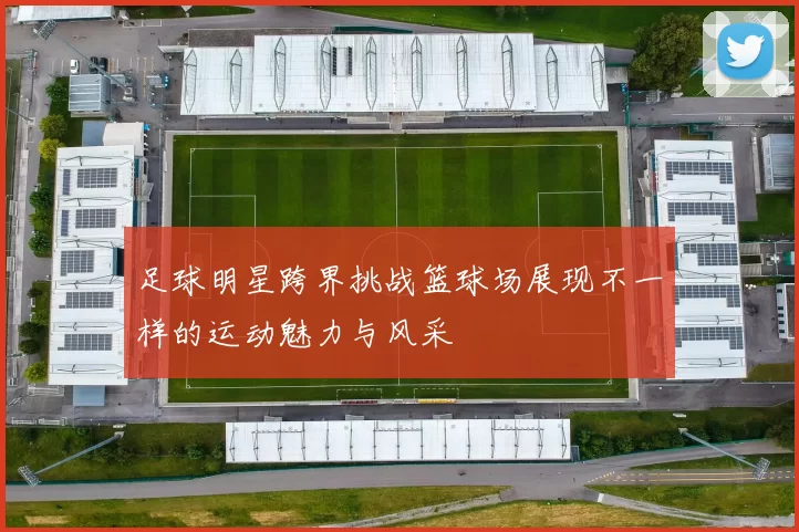 足球明星跨界挑战篮球场展现不一样的运动魅力与风采