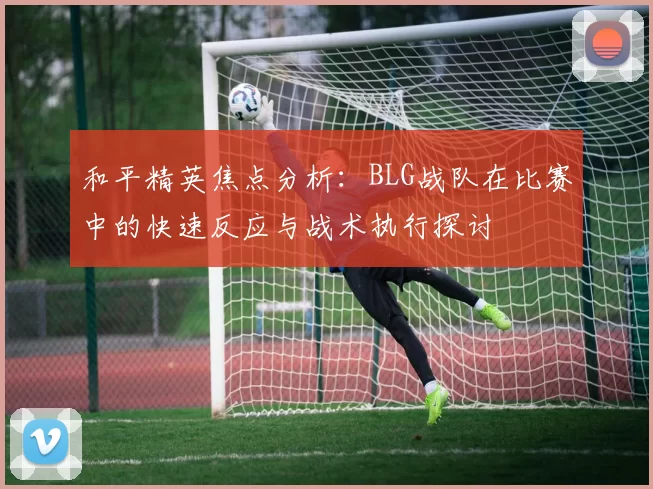 和平精英焦点分析：BLG战队在比赛中的快速反应与战术执行探讨