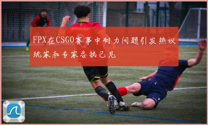 FPX在CSGO赛事中耐力问题引发热议玩家和专家各执己见