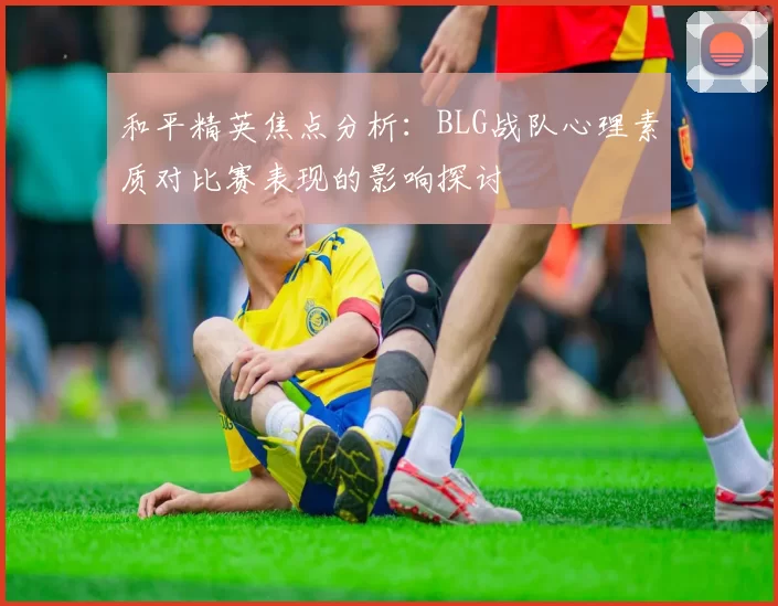 和平精英焦点分析：BLG战队心理素质对比赛表现的影响探讨
