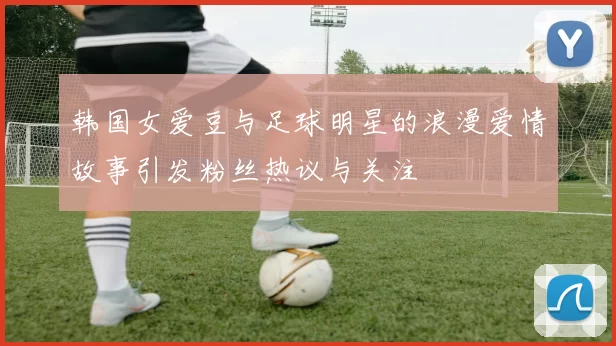 韩国女爱豆与足球明星的浪漫爱情故事引发粉丝热议与关注