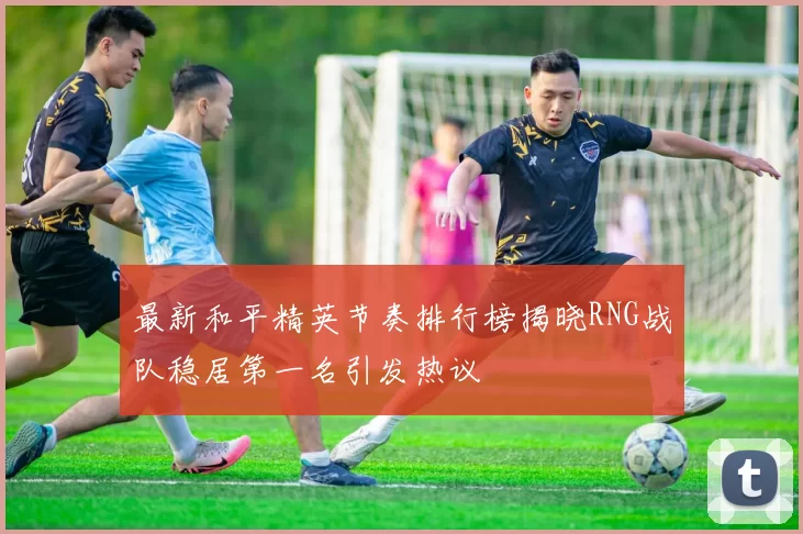 最新和平精英节奏排行榜揭晓RNG战队稳居第一名引发热议