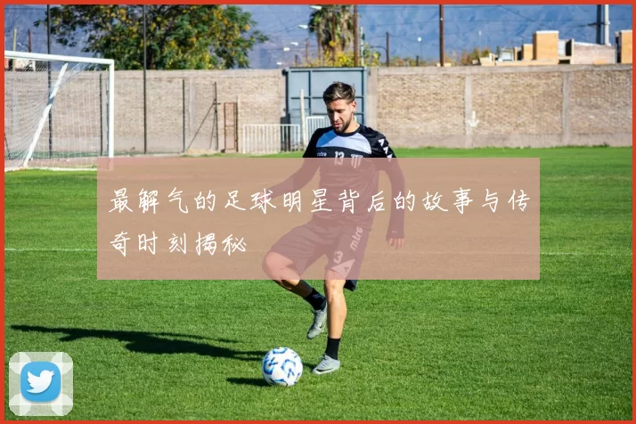 最解气的足球明星背后的故事与传奇时刻揭秘