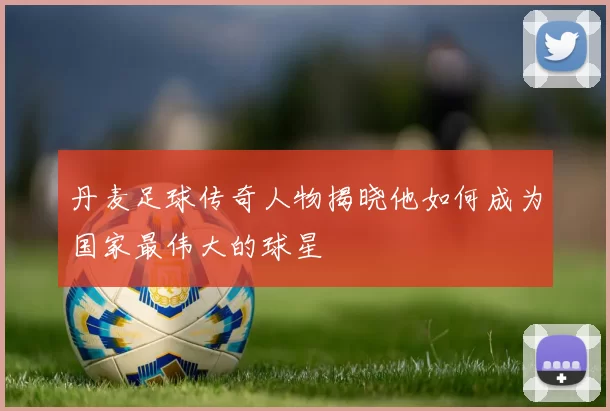 丹麦足球传奇人物揭晓他如何成为国家最伟大的球星