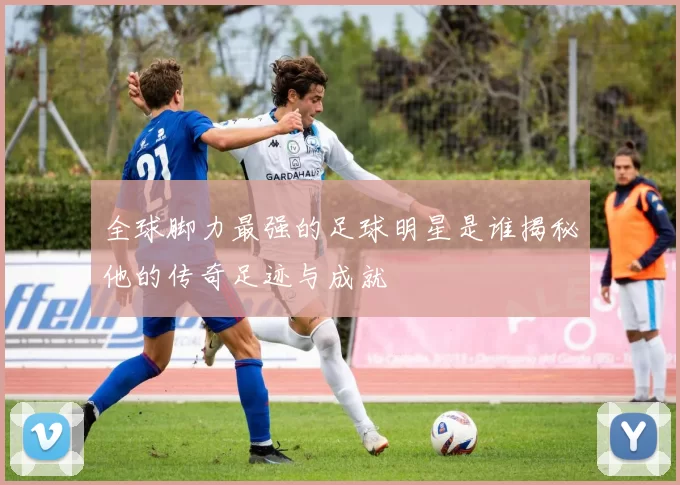 全球脚力最强的足球明星是谁揭秘他的传奇足迹与成就