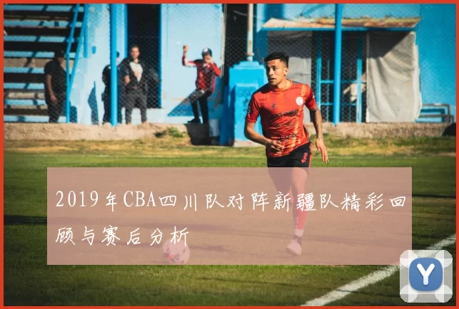 2019年CBA四川队对阵新疆队精彩回顾与赛后分析