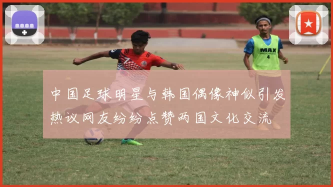 中国足球明星与韩国偶像神似引发热议网友纷纷点赞两国文化交流