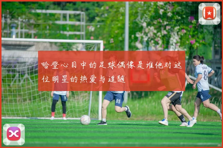 哈登心目中的足球偶像是谁他对这位明星的热爱与追随