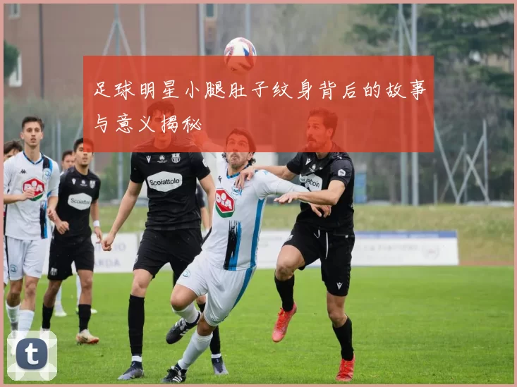 足球明星小腿肚子纹身背后的故事与意义揭秘