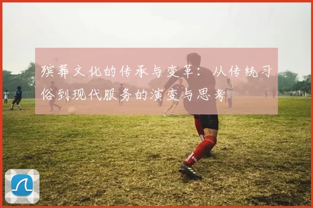 殡葬文化的传承与变革：从传统习俗到现代服务的演变与思考