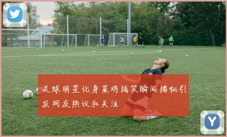 足球明星化身菜鸡搞笑瞬间揭秘引发网友热议和关注