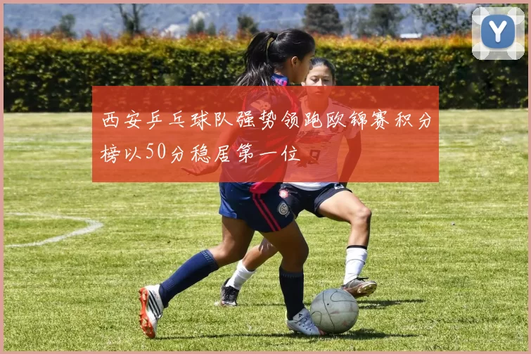 西安乒乓球队强势领跑欧锦赛积分榜以50分稳居第一位