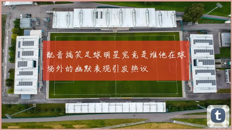 配音搞笑足球明星究竟是谁他在球场外的幽默表现引发热议