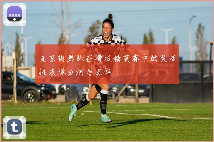 南京街舞队在滑板精英赛中的灵活性表现分析与点评