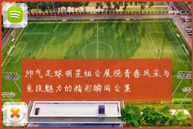 帅气足球明星组合展现青春风采与竞技魅力的精彩瞬间合集