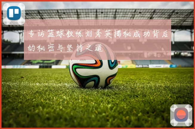 专访篮球教练刘秀英揭秘成功背后的秘密与坚持之道