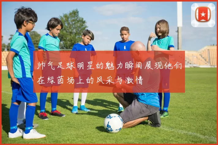 帅气足球明星的魅力瞬间展现他们在绿茵场上的风采与激情