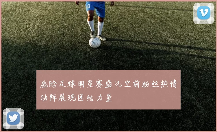 鹿晗足球明星赛盛况空前粉丝热情助阵展现团结力量