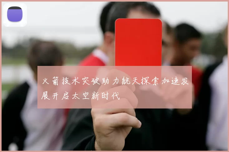 火箭技术突破助力航天探索加速发展开启太空新时代