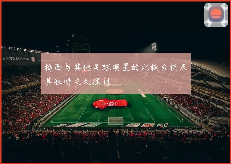 梅西与其他足球明星的比较分析及其独特之处探讨