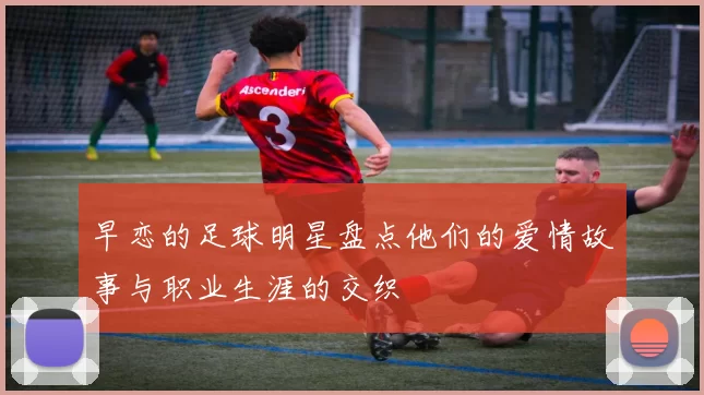 早恋的足球明星盘点他们的爱情故事与职业生涯的交织