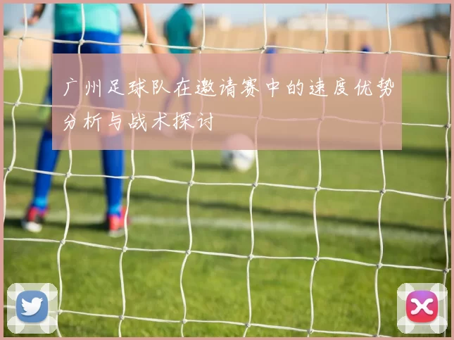 广州足球队在邀请赛中的速度优势分析与战术探讨