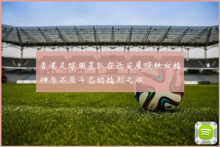 香港足球明星队在西安展现铁血精神与不屈斗志的精彩之旅