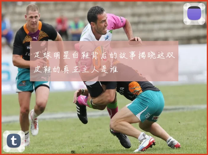 足球明星白鞋背后的故事揭晓这双皮鞋的真正主人是谁