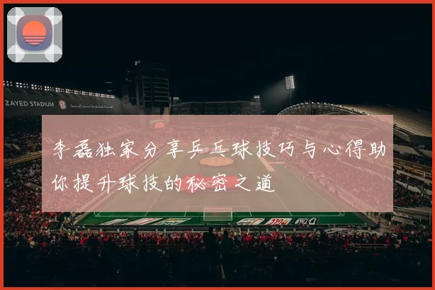 李磊独家分享乒乓球技巧与心得助你提升球技的秘密之道