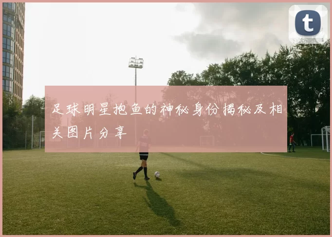 足球明星抱鱼的神秘身份揭秘及相关图片分享