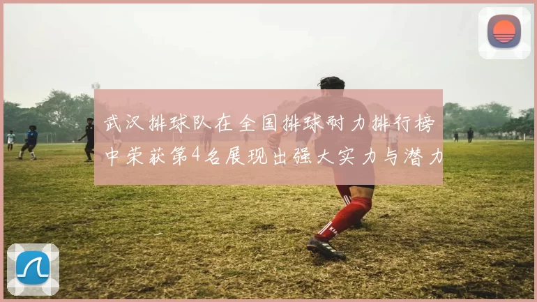 武汉排球队在全国排球耐力排行榜中荣获第4名展现出强大实力与潜力