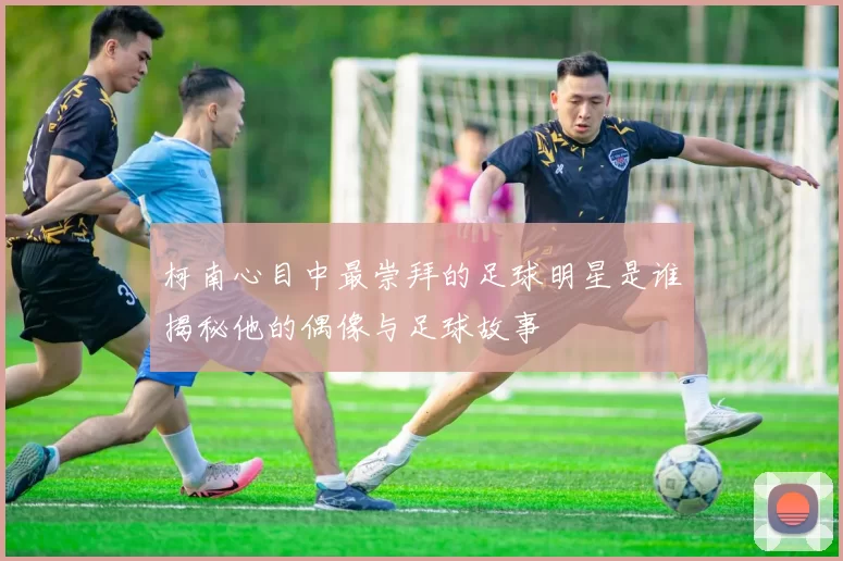 柯南心目中最崇拜的足球明星是谁揭秘他的偶像与足球故事