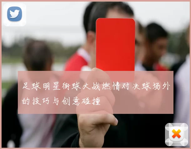 足球明星街球大战燃情对决球场外的技巧与创意碰撞