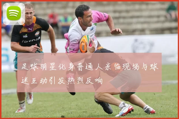 足球明星化身普通人亲临现场与球迷互动引发热烈反响